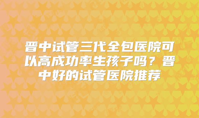 晋中试管三代全包医院可以高成功率生孩子吗？晋中好的试管医院推荐