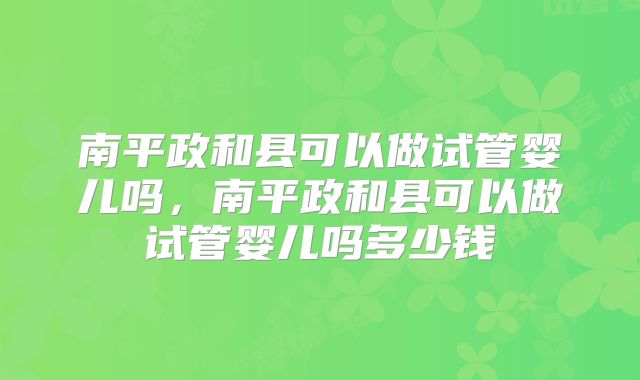 南平政和县可以做试管婴儿吗，南平政和县可以做试管婴儿吗多少钱