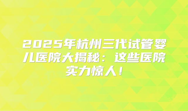 2025年杭州三代试管婴儿医院大揭秘:这些医院实力惊人!