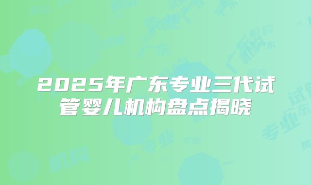 2025年广东专业三代试管婴儿机构盘点揭晓