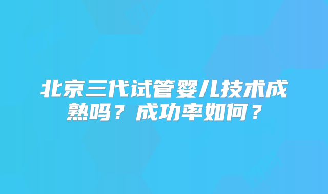 北京三代试管婴儿技术成熟吗？成功率如何？
