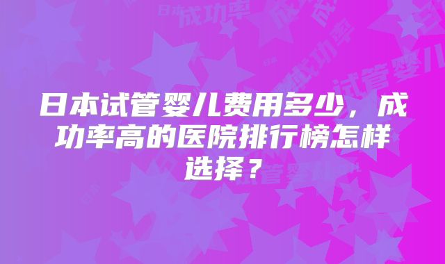 日本试管婴儿费用多少，成功率高的医院排行榜怎样选择？