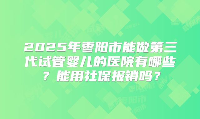 2025年枣阳市能做第三代试管婴儿的医院有哪些？能用社保报销吗？