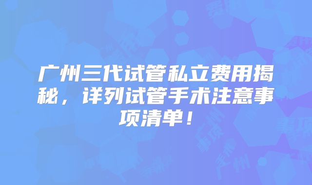 广州三代试管私立费用揭秘,详列试管手术注意事项清单!