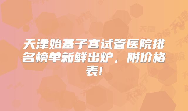 天津始基子宫试管医院排名榜单新鲜出炉,附价格表!