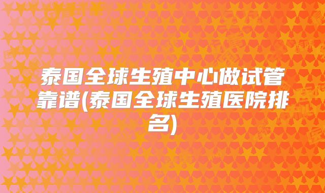 泰国全球生殖中心做试管靠谱(泰国全球生殖医院排名)