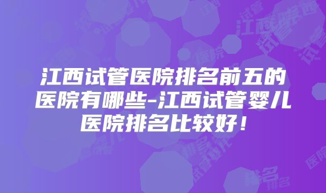 江西试管医院排名前五的医院有哪些-江西试管婴儿医院排名比较好！