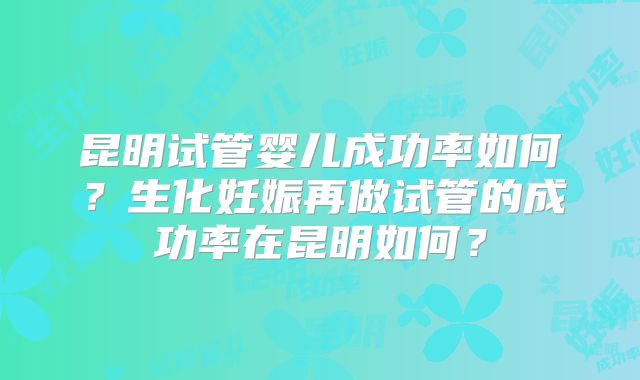 昆明试管婴儿成功率如何？生化妊娠再做试管的成功率在昆明如何？