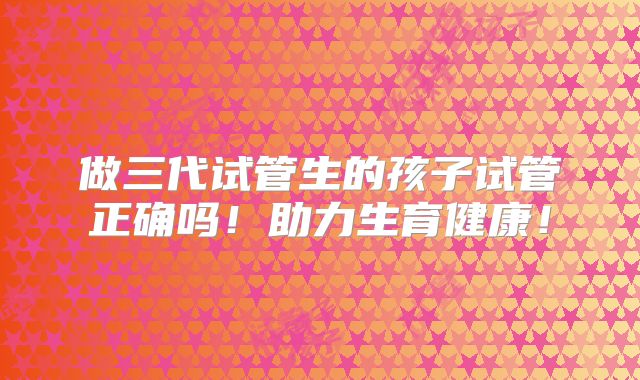 做三代试管生的孩子试管正确吗！助力生育健康！