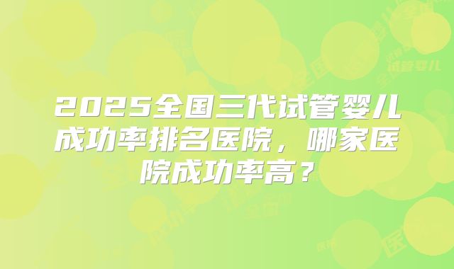 2025全国三代试管婴儿成功率排名医院，哪家医院成功率高？