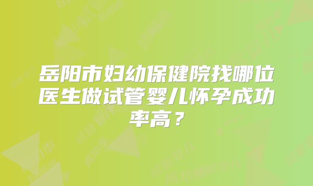 岳阳市妇幼保健院找哪位医生做试管婴儿怀孕成功率高？