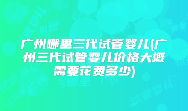 广州哪里三代试管婴儿(广州三代试管婴儿价格大概需要花费多少)