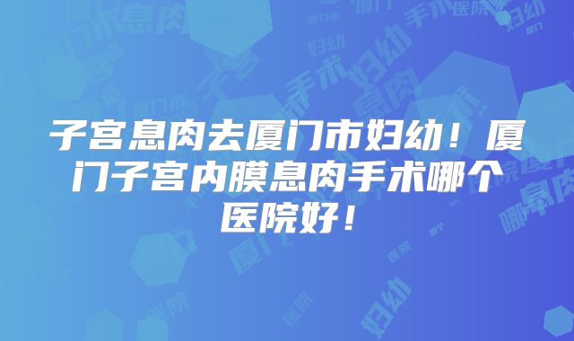 子宫息肉去厦门市妇幼！厦门子宫内膜息肉手术哪个医院好！