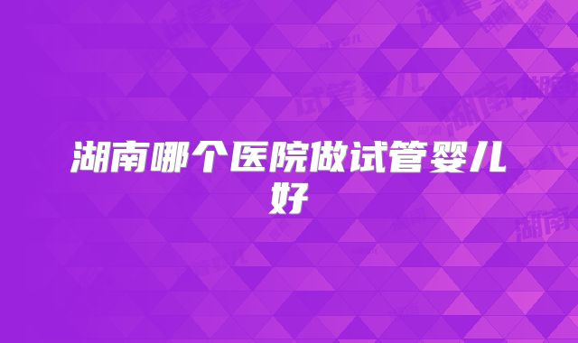 湖南哪个医院做试管婴儿好