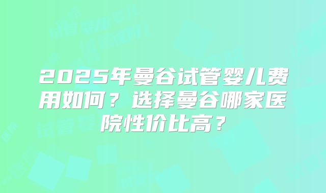 2025年曼谷试管婴儿费用如何？选择曼谷哪家医院性价比高？