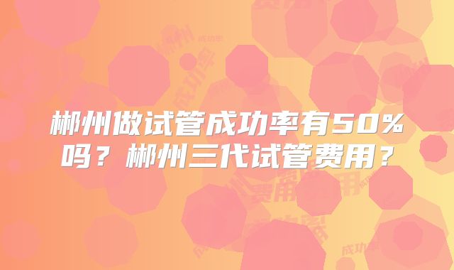 郴州做试管成功率有50%吗？郴州三代试管费用？