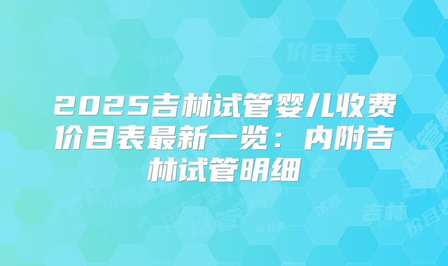 2025吉林试管婴儿收费价目表最新一览：内附吉林试管明细