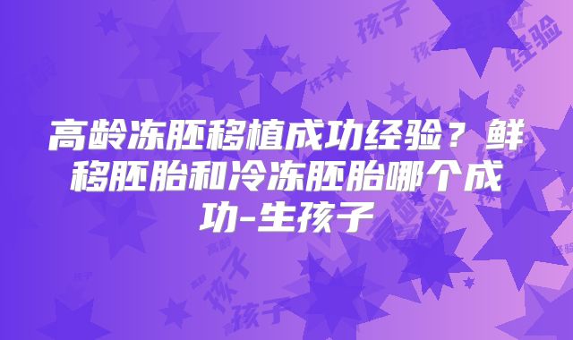 高龄冻胚移植成功经验？鲜移胚胎和冷冻胚胎哪个成功-生孩子