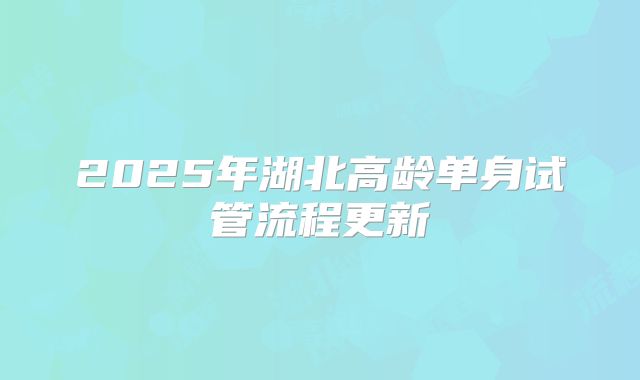 2025年湖北高龄单身试管流程更新