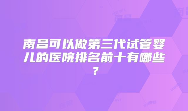 南昌可以做第三代试管婴儿的医院排名前十有哪些？