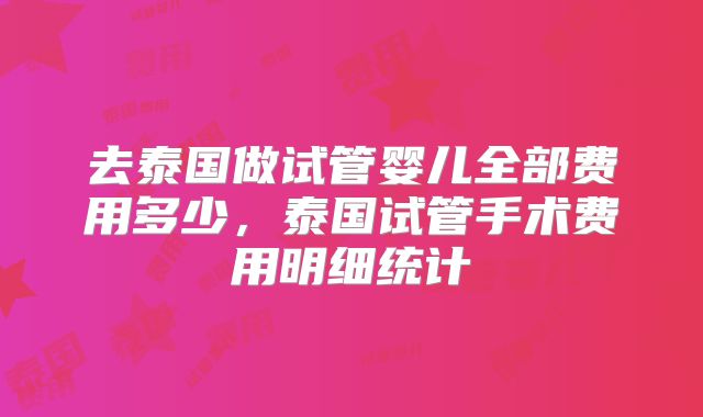 去泰国做试管婴儿全部费用多少，泰国试管手术费用明细统计
