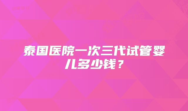泰国医院一次三代试管婴儿多少钱?