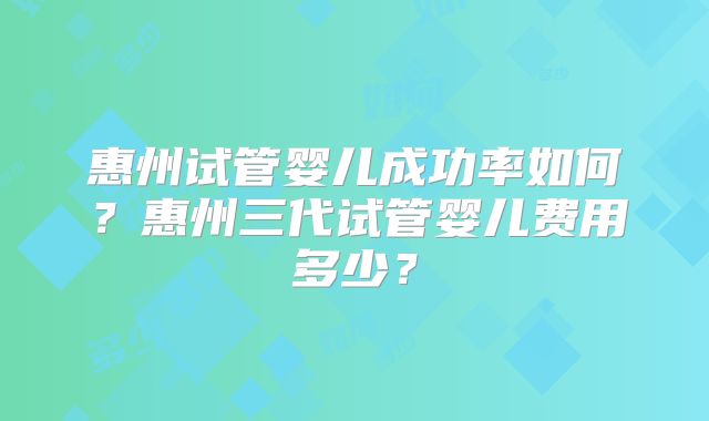 惠州试管婴儿成功率如何？惠州三代试管婴儿费用多少？