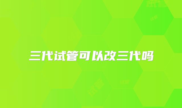 三代试管可以改三代吗