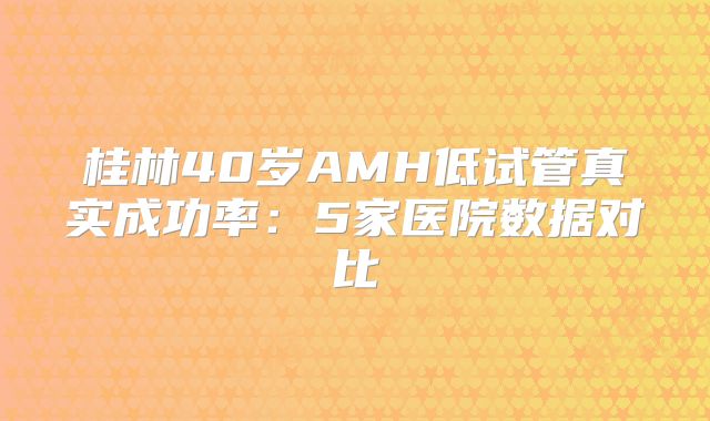 桂林40岁AMH低试管真实成功率：5家医院数据对比