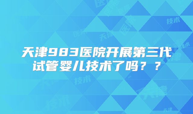 天津983医院开展第三代试管婴儿技术了吗？？