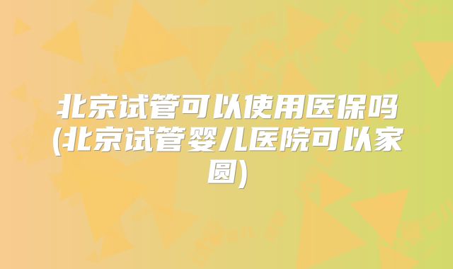 北京试管可以使用医保吗(北京试管婴儿医院可以家圆)