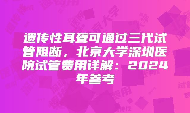 遗传性耳聋可通过三代试管阻断，北京大学深圳医院试管费用详解：2024年参考