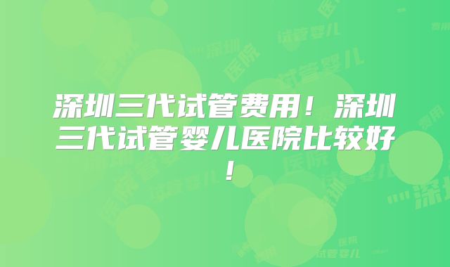 深圳三代试管费用！深圳三代试管婴儿医院比较好！