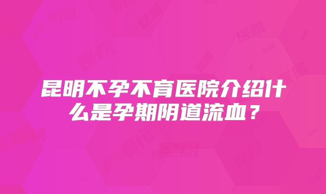 昆明不孕不育医院介绍什么是孕期阴道流血?
