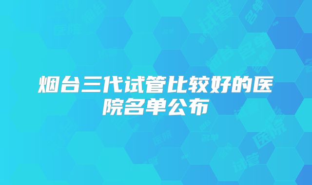 烟台三代试管比较好的医院名单公布