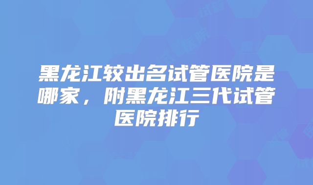 黑龙江较出名试管医院是哪家，附黑龙江三代试管医院排行