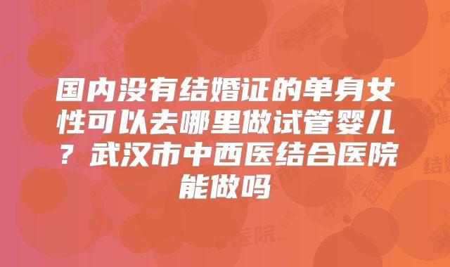 国内没有结婚证的单身女性可以去哪里做试管婴儿?武汉市中西医结合医院能做吗