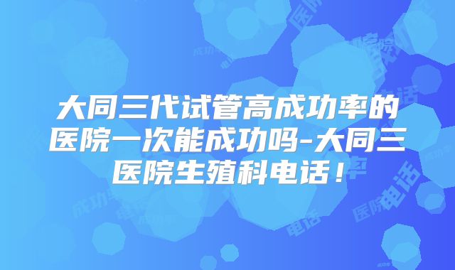 大同三代试管高成功率的医院一次能成功吗-大同三医院生殖科电话!