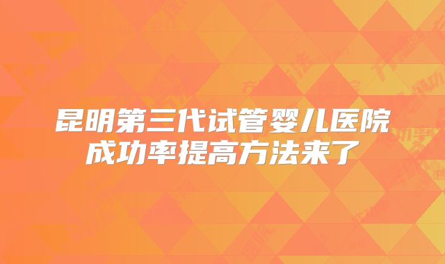 昆明第三代试管婴儿医院成功率提高方法来了