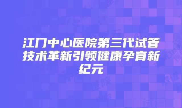 江门中心医院第三代试管技术革新引领健康孕育新纪元