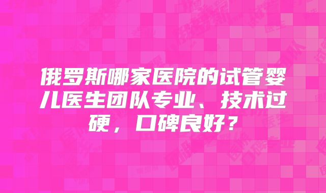 俄罗斯哪家医院的试管婴儿医生团队专业、技术过硬，口碑良好？