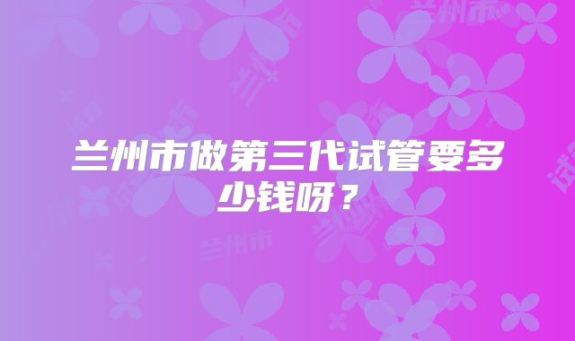 兰州市做第三代试管要多少钱呀?