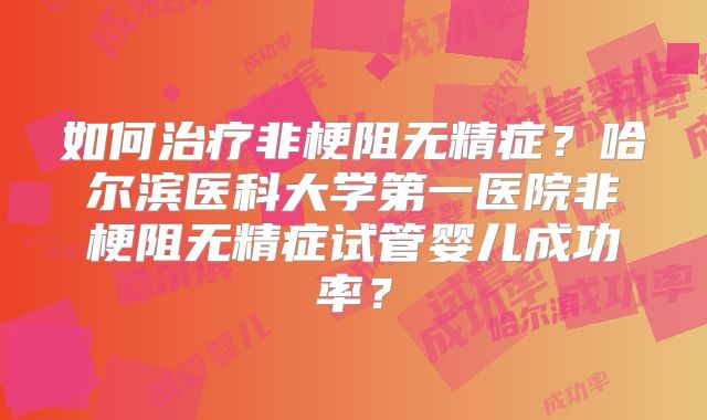 如何治疗非梗阻无精症？哈尔滨医科大学第一医院非梗阻无精症试管婴儿成功率？