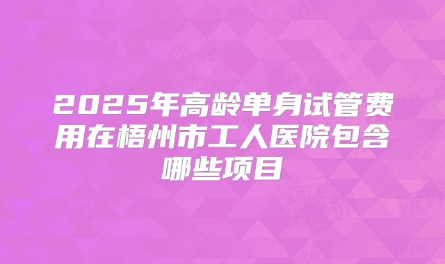 2025年高龄单身试管费用在梧州市工人医院包含哪些项目