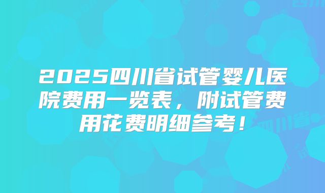 2025四川省试管婴儿医院费用一览表，附试管费用花费明细参考！