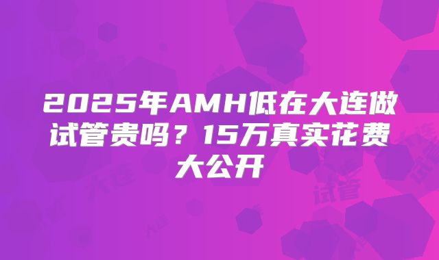 2025年AMH低在大连做试管贵吗？15万真实花费大公开