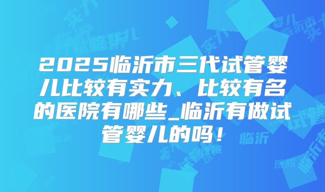 2025临沂市三代试管婴儿比较有实力、比较有名的医院有哪些_临沂有做试管婴儿的吗！