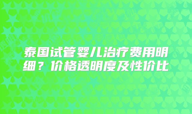 泰国试管婴儿治疗费用明细？价格透明度及性价比