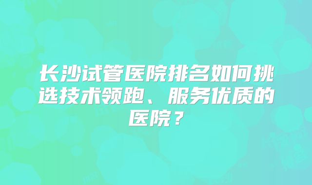 长沙试管医院排名如何挑选技术领跑、服务优质的医院？