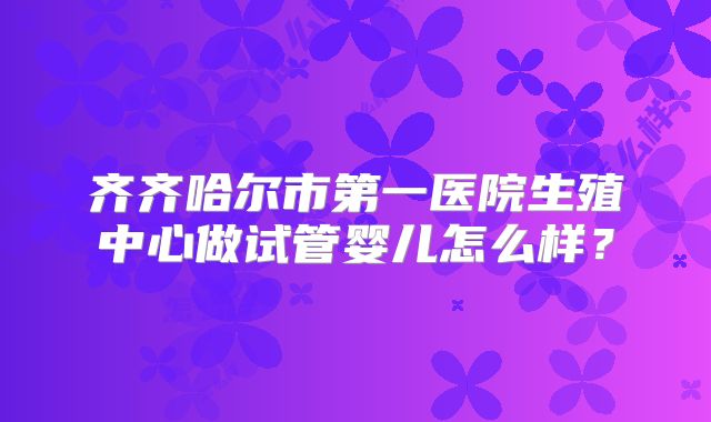 齐齐哈尔市第一医院生殖中心做试管婴儿怎么样?
